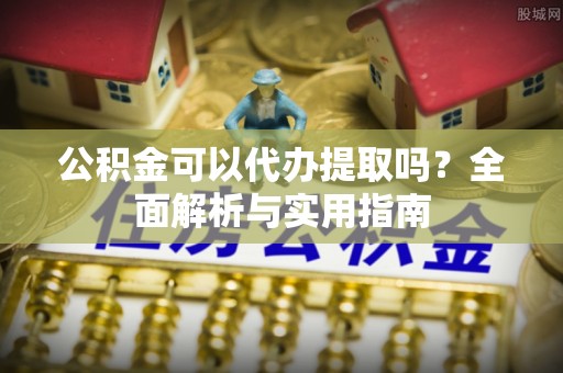 修武公积金可以代办提取吗？全面解析与实用指南
