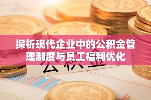 修武探析现代企业中的公积金管理制度与员工福利优化