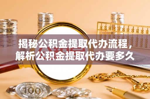 修武揭秘公积金提取代办流程，解析公积金提取代办要多久的真相