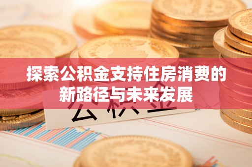 修武探索公积金支持住房消费的新路径与未来发展