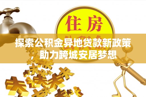 修武探索公积金异地贷款新政策，助力跨城安居梦想