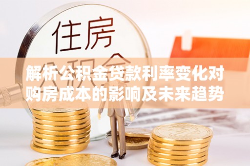 修武解析公积金贷款利率变化对购房成本的影响及未来趋势