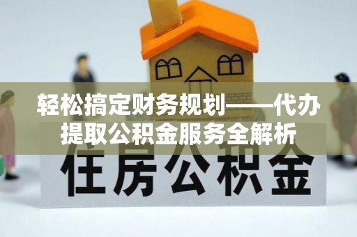 修武轻松搞定财务规划——代办提取公积金服务全解析