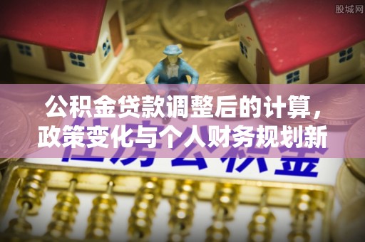 修武公积金贷款调整后的计算，政策变化与个人财务规划新思路
