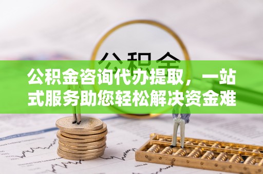 修武公积金咨询代办提取，一站式服务助您轻松解决资金难题