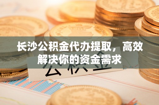 修武长沙公积金代办提取，高效解决你的资金需求