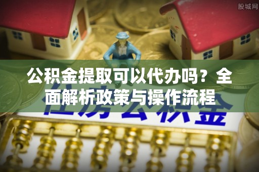 修武公积金提取可以代办吗？全面解析政策与操作流程