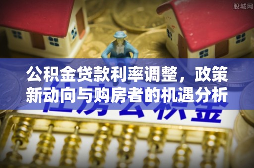 修武公积金贷款利率调整，政策新动向与购房者的机遇分析
