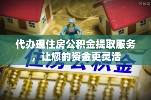 修武代办理住房公积金提取服务，让您的资金更灵活