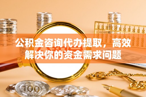修武公积金咨询代办提取，高效解决你的资金需求问题