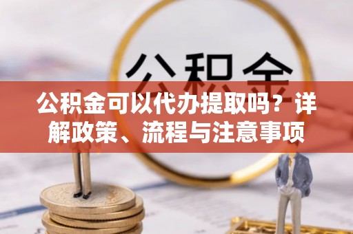 修武公积金可以代办提取吗？详解政策、流程与注意事项