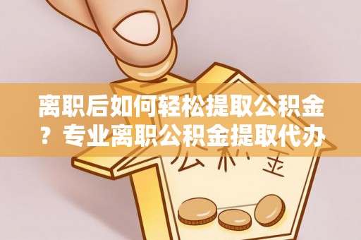 修武离职后如何轻松提取公积金？专业离职公积金提取代办服务指南
