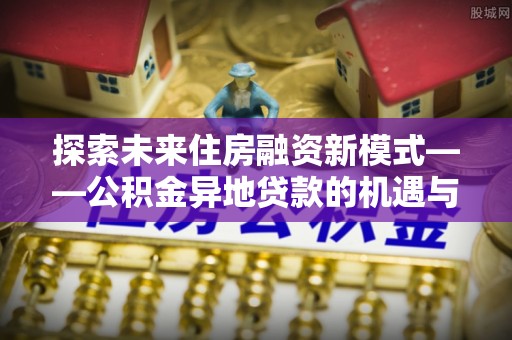 修武探索未来住房融资新模式——公积金异地贷款的机遇与挑战