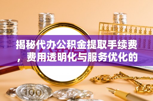 修武揭秘代办公积金提取手续费，费用透明化与服务优化的关键