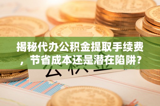 修武揭秘代办公积金提取手续费，节省成本还是潜在陷阱？