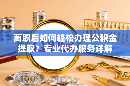 修武离职后如何轻松办理公积金提取？专业代办服务详解