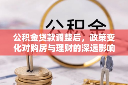 修武公积金贷款调整后，政策变化对购房与理财的深远影响
