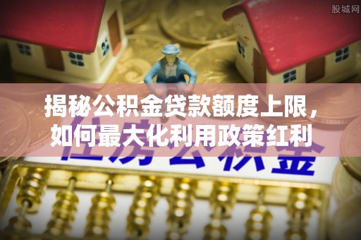 修武揭秘公积金贷款额度上限，如何最大化利用政策红利