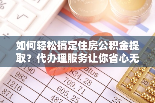 修武如何轻松搞定住房公积金提取？代办理服务让你省心无忧