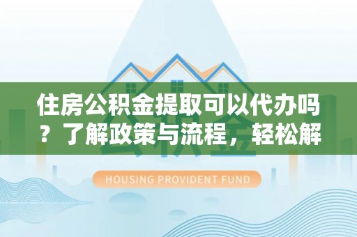 修武住房公积金提取可以代办吗？了解政策与流程，轻松解决疑惑