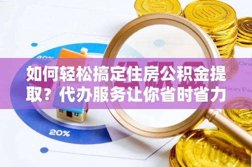 修武如何轻松搞定住房公积金提取？代办服务让你省时省力