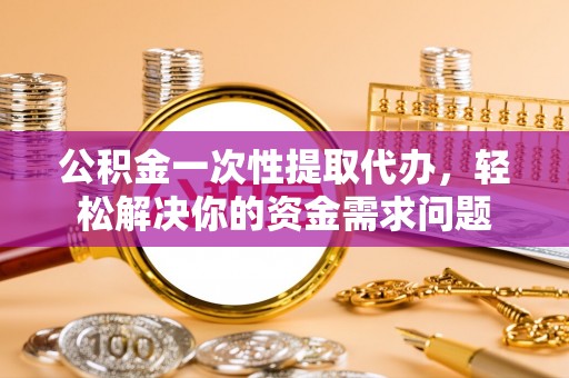 修武公积金一次性提取代办，轻松解决你的资金需求问题