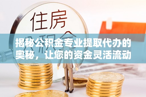 修武揭秘公积金专业提取代办的奥秘，让您的资金灵活流动