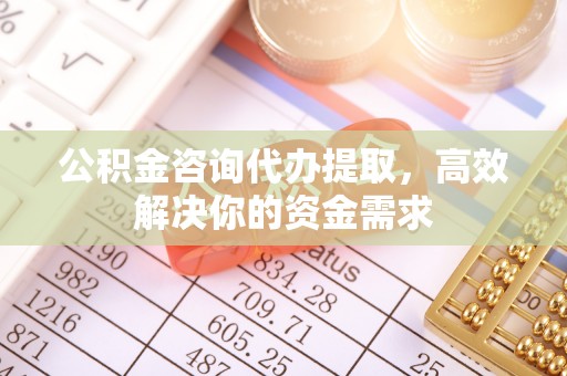 修武公积金咨询代办提取，高效解决你的资金需求