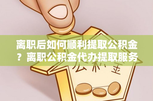 修武离职后如何顺利提取公积金？离职公积金代办提取服务助力无忧办理