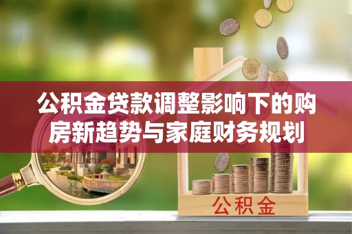 修武公积金贷款调整影响下的购房新趋势与家庭财务规划
