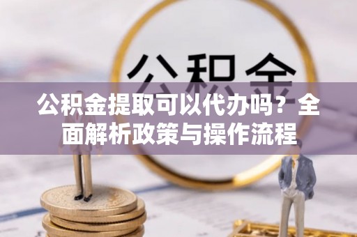 修武公积金提取可以代办吗？全面解析政策与操作流程