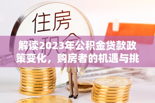 修武解读2023年公积金贷款政策变化，购房者的机遇与挑战