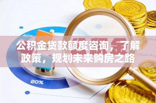 修武公积金贷款额度咨询，了解政策，规划未来购房之路