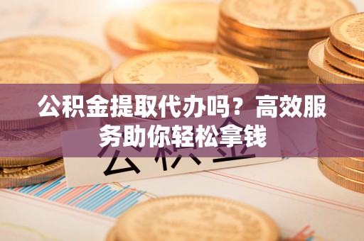 修武公积金提取代办吗？高效服务助你轻松拿钱