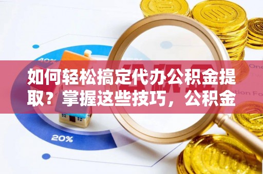 修武如何轻松搞定代办公积金提取？掌握这些技巧，公积金到手不是梦！