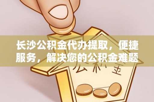 修武长沙公积金代办提取，便捷服务，解决您的公积金难题