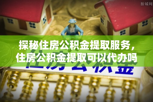 修武探秘住房公积金提取服务，住房公积金提取可以代办吗的全方位解析