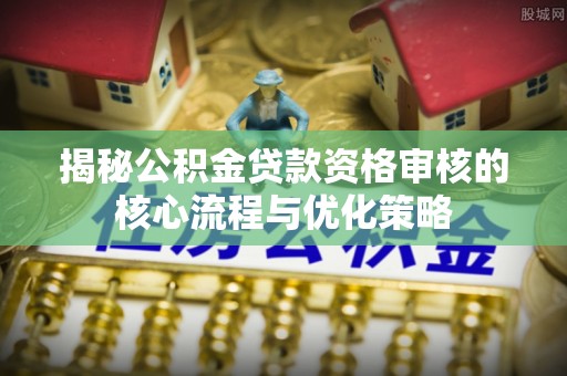 修武揭秘公积金贷款资格审核的核心流程与优化策略
