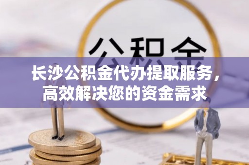 修武长沙公积金代办提取服务，高效解决您的资金需求
