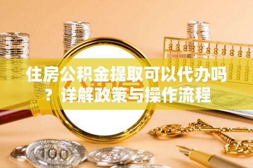 修武住房公积金提取可以代办吗？详解政策与操作流程