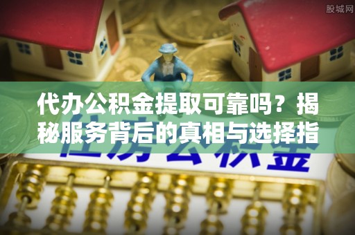 修武代办公积金提取可靠吗？揭秘服务背后的真相与选择指南
