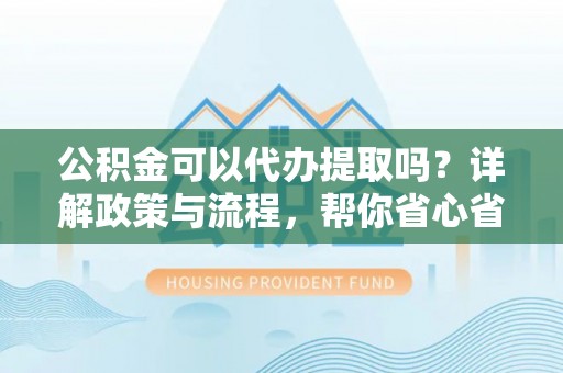 修武公积金可以代办提取吗？详解政策与流程，帮你省心省力