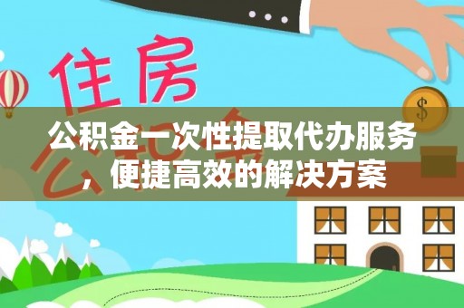 修武公积金一次性提取代办服务，便捷高效的解决方案