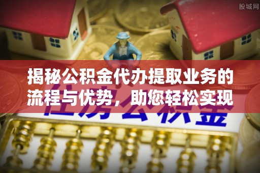 修武揭秘公积金代办提取业务的流程与优势，助您轻松实现资金利用最大化