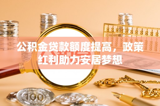 修武公积金贷款额度提高，政策红利助力安居梦想