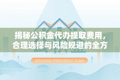 修武揭秘公积金代办提取费用，合理选择与风险规避的全方位解析