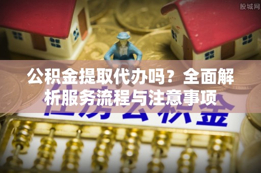 修武公积金提取代办吗？全面解析服务流程与注意事项