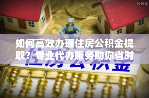 修武如何高效办理住房公积金提取？专业代办服务助你省时省力