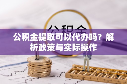 修武公积金提取可以代办吗？解析政策与实际操作