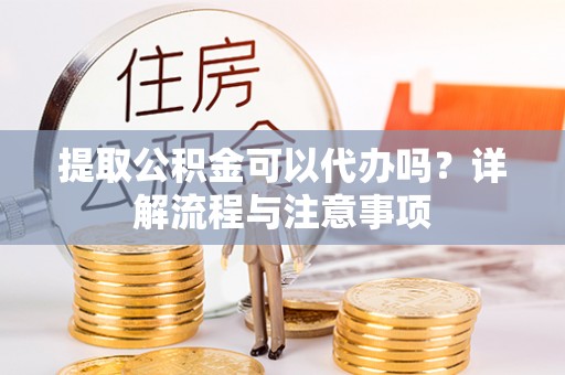 修武提取公积金可以代办吗？详解流程与注意事项